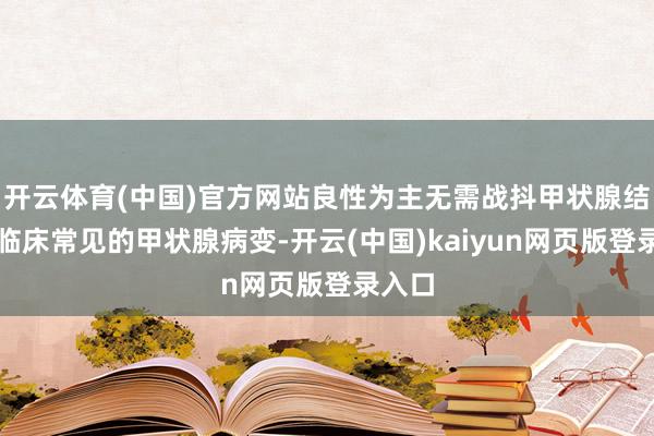 开云体育(中国)官方网站良性为主无需战抖甲状腺结节是临床常见的甲状腺病变-开云(中国)kaiyun网页版登录入口