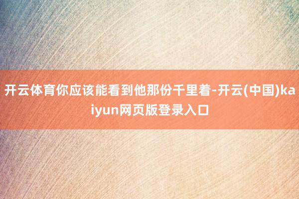 开云体育你应该能看到他那份千里着-开云(中国)kaiyun网页版登录入口