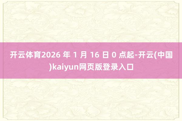 开云体育2026 年 1 月 16 日 0 点起-开云(中国)kaiyun网页版登录入口